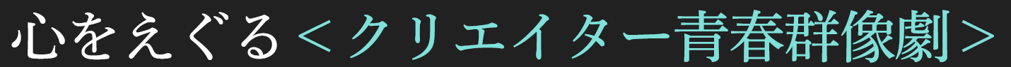心をえぐる＜クリエイター青春群像劇＞