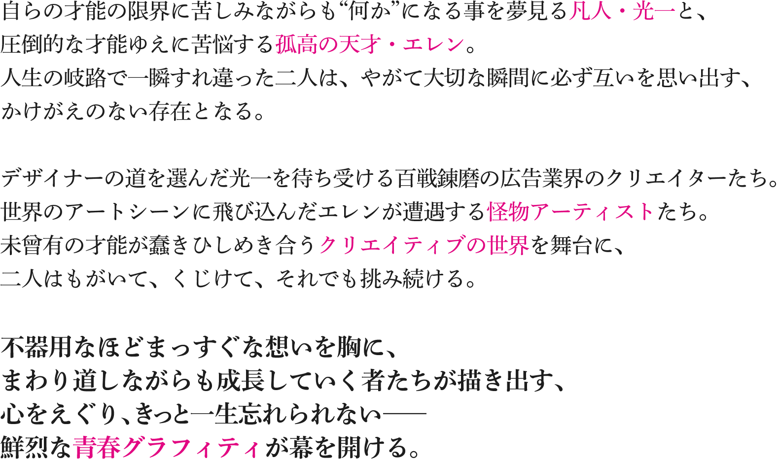 自らの才能の限界に苦しみながらも“何か”になる事を夢見る凡人・光一と、圧倒的な才能ゆえに苦悩する孤高の天才・エレン。人生の岐路で一瞬すれ違った二人は、やがて大切な瞬間に必ず互いを思い出す、かけがえのない存在となる。デザイナーの道を選んだ光一を待ち受ける百戦錬磨の広告業界のクリエイターたち。世界のアートシーンに飛び込んだエレンが遭遇する怪物アーティストたち。未曾有の才能が蠢きひしめき合うクリエイティブの世界を舞台に、二人はもがいて、くじけて、それでも挑み続ける。不器用なほどまっすぐな想いを胸に、まわり道しながらも成長していく者たちが描き出す、心をえぐり、きっと一生忘れられない──鮮烈な青春グラフィティが幕を開ける。